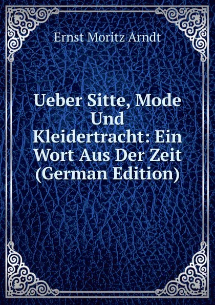 Обложка книги Ueber Sitte, Mode Und Kleidertracht: Ein Wort Aus Der Zeit (German Edition), Ernst Moritz Arndt