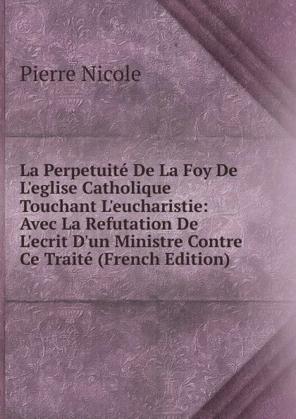 Обложка книги La Perpetuite De La Foy De L.eglise Catholique Touchant L.eucharistie: Avec La Refutation De L.ecrit D.un Ministre Contre Ce Traite (French Edition), Pierre Nicole