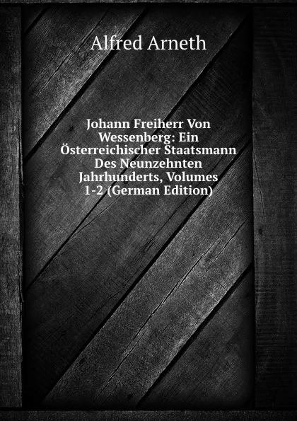 Обложка книги Johann Freiherr Von Wessenberg: Ein Osterreichischer Staatsmann Des Neunzehnten Jahrhunderts, Volumes 1-2 (German Edition), Alfred Arneth