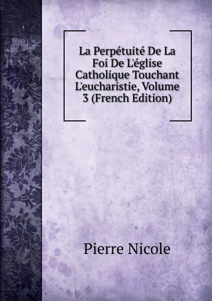 Обложка книги La Perpetuite De La Foi De L.eglise Catholique Touchant L.eucharistie, Volume 3 (French Edition), Pierre Nicole