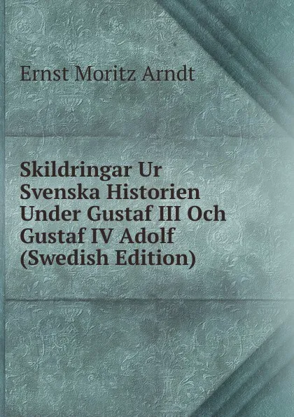 Обложка книги Skildringar Ur Svenska Historien Under Gustaf III Och Gustaf IV Adolf (Swedish Edition), Ernst Moritz Arndt