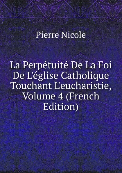 Обложка книги La Perpetuite De La Foi De L.eglise Catholique Touchant L.eucharistie, Volume 4 (French Edition), Pierre Nicole