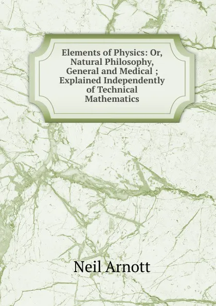 Обложка книги Elements of Physics: Or, Natural Philosophy, General and Medical ; Explained Independently of Technical Mathematics, Neil Arnott