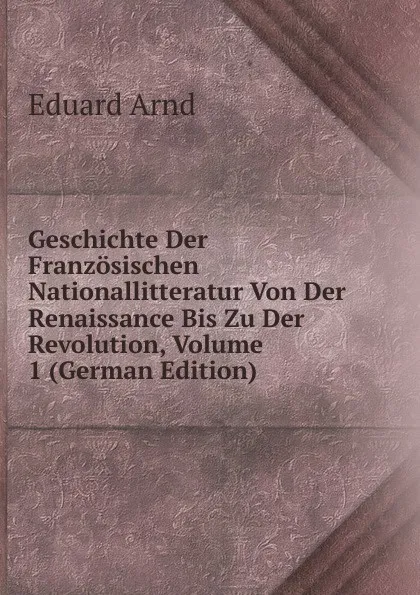 Обложка книги Geschichte Der Franzosischen Nationallitteratur Von Der Renaissance Bis Zu Der Revolution, Volume 1 (German Edition), Eduard Arnd