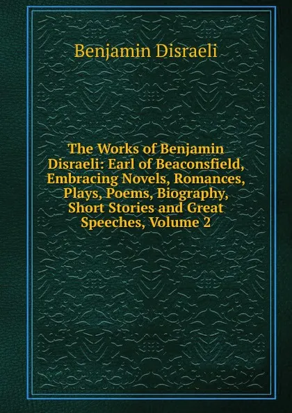 Обложка книги The Works of Benjamin Disraeli: Earl of Beaconsfield, Embracing Novels, Romances, Plays, Poems, Biography, Short Stories and Great Speeches, Volume 2, Disraeli Benjamin