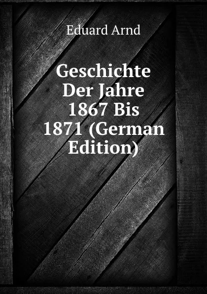 Обложка книги Geschichte Der Jahre 1867 Bis 1871 (German Edition), Eduard Arnd