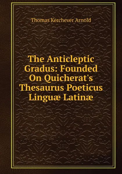 Обложка книги The Anticleptic Gradus: Founded On Quicherat.s Thesaurus Poeticus Linguae Latinae, Thomas Kerchever Arnold