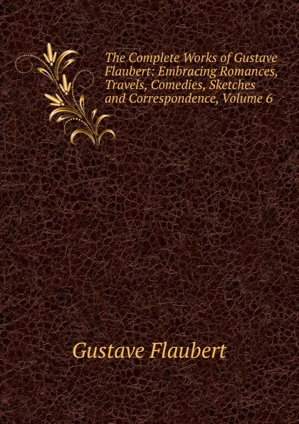 Обложка книги The Complete Works of Gustave Flaubert: Embracing Romances, Travels, Comedies, Sketches and Correspondence, Volume 6, Flaubert Gustave