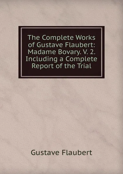 Обложка книги The Complete Works of Gustave Flaubert: Madame Bovary. V. 2. Including a Complete Report of the Trial, Flaubert Gustave