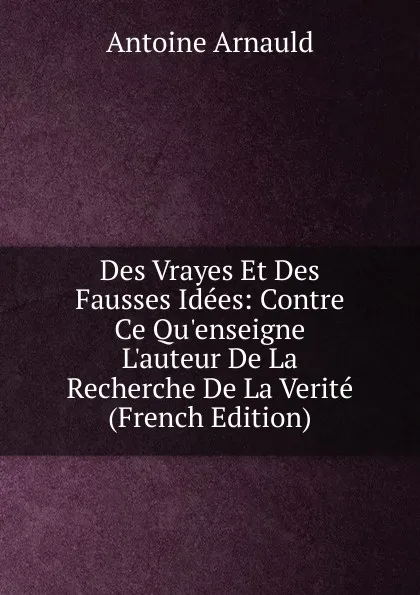 Обложка книги Des Vrayes Et Des Fausses Idees: Contre Ce Qu.enseigne L.auteur De La Recherche De La Verite (French Edition), Antoine Arnauld