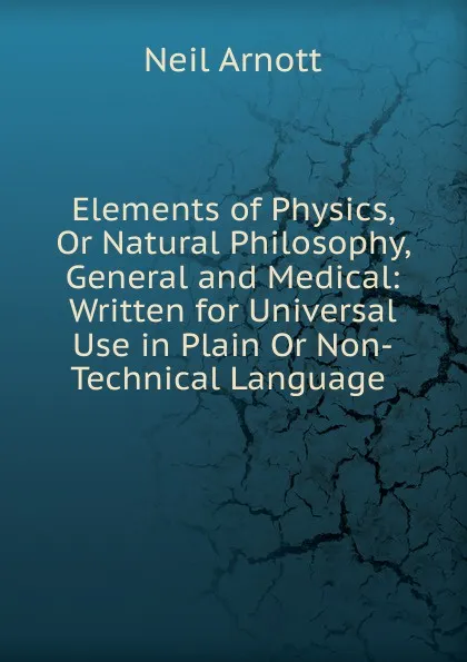 Обложка книги Elements of Physics, Or Natural Philosophy, General and Medical: Written for Universal Use in Plain Or Non-Technical Language ., Neil Arnott