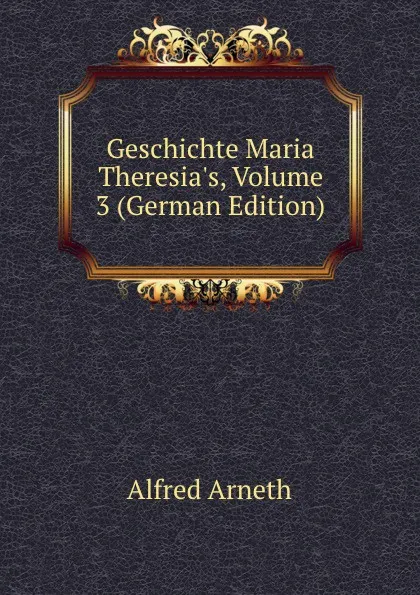 Обложка книги Geschichte Maria Theresia.s, Volume 3 (German Edition), Alfred Arneth