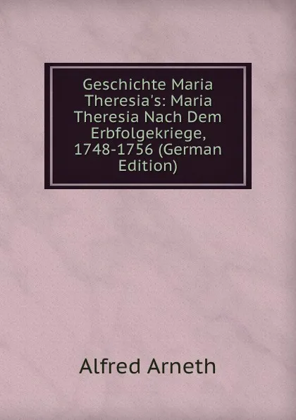 Обложка книги Geschichte Maria Theresia.s: Maria Theresia Nach Dem Erbfolgekriege, 1748-1756 (German Edition), Alfred Arneth