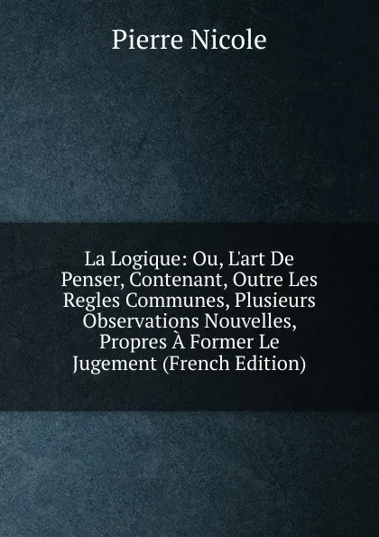 Обложка книги La Logique: Ou, L.art De Penser, Contenant, Outre Les Regles Communes, Plusieurs Observations Nouvelles, Propres A Former Le Jugement (French Edition), Pierre Nicole