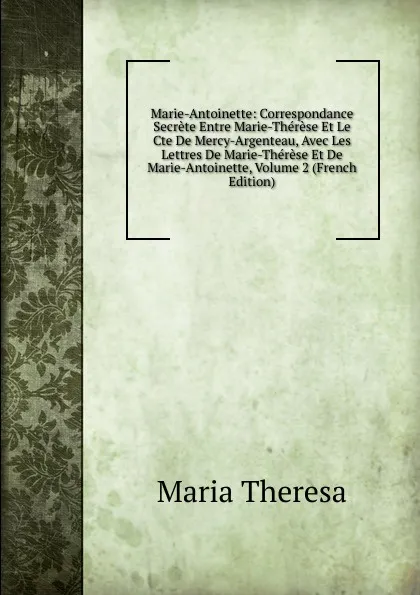 Обложка книги Marie-Antoinette: Correspondance Secrete Entre Marie-Therese Et Le Cte De Mercy-Argenteau, Avec Les Lettres De Marie-Therese Et De Marie-Antoinette, Volume 2 (French Edition), Maria Theresa