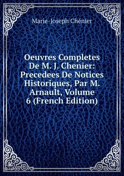 Обложка книги Oeuvres Completes De M. J. Chenier: Precedees De Notices Historiques, Par M. Arnault, Volume 6 (French Edition), Marie-Joseph Chénier