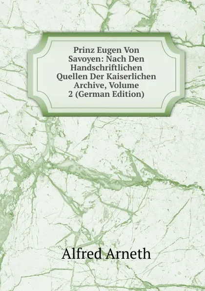 Обложка книги Prinz Eugen Von Savoyen: Nach Den Handschriftlichen Quellen Der Kaiserlichen Archive, Volume 2 (German Edition), Alfred Arneth