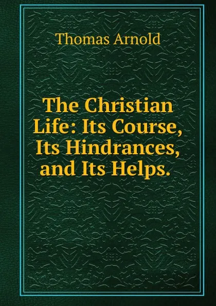 Обложка книги The Christian Life: Its Course, Its Hindrances, and Its Helps. ., Thomas Arnold
