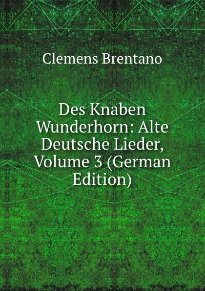 Обложка книги Des Knaben Wunderhorn: Alte Deutsche Lieder, Volume 3 (German Edition), Clemens Brentano