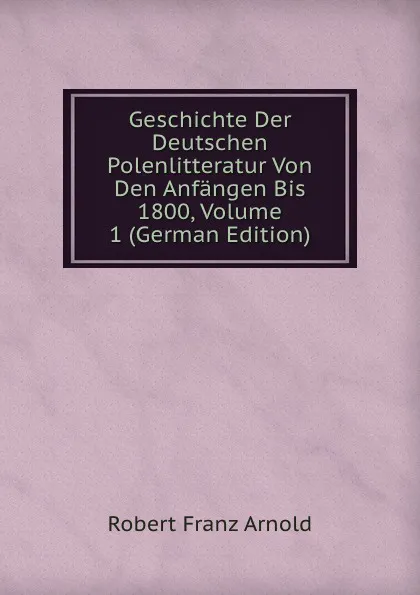 Обложка книги Geschichte Der Deutschen Polenlitteratur Von Den Anfangen Bis 1800, Volume 1 (German Edition), Robert Franz Arnold