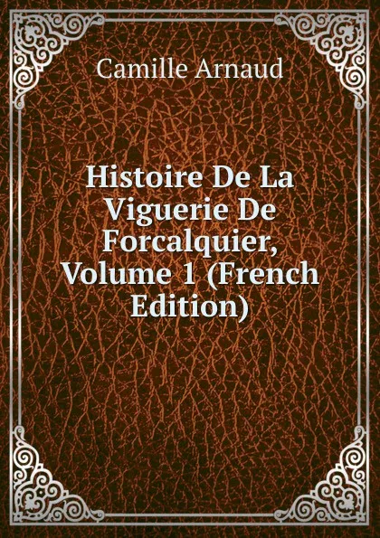 Обложка книги Histoire De La Viguerie De Forcalquier, Volume 1 (French Edition), Camille Arnaud