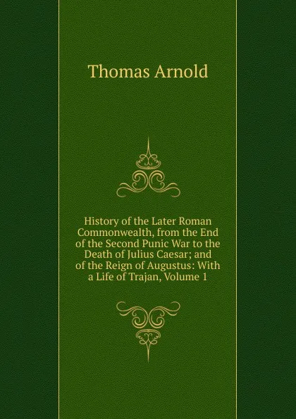 Обложка книги History of the Later Roman Commonwealth, from the End of the Second Punic War to the Death of Julius Caesar; and of the Reign of Augustus: With a Life of Trajan, Volume 1, Thomas Arnold