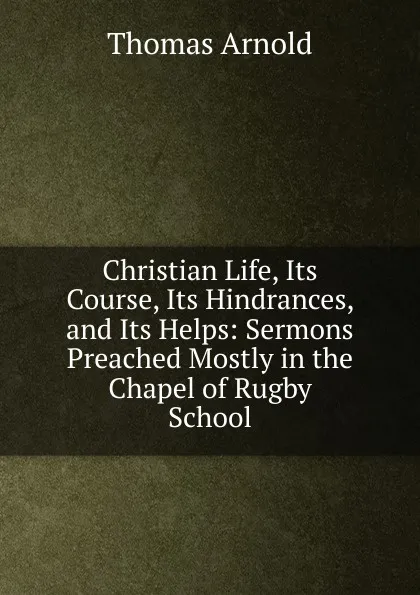 Обложка книги Christian Life, Its Course, Its Hindrances, and Its Helps: Sermons Preached Mostly in the Chapel of Rugby School, Thomas Arnold
