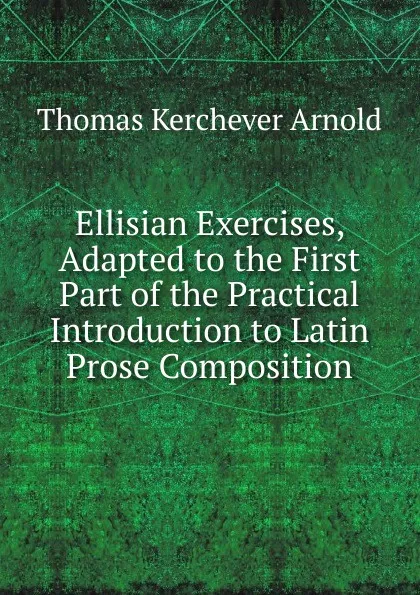 Обложка книги Ellisian Exercises, Adapted to the First Part of the Practical Introduction to Latin Prose Composition, Thomas Kerchever Arnold