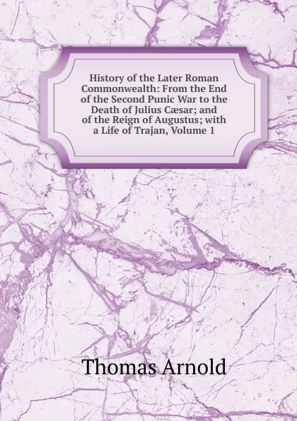 Обложка книги History of the Later Roman Commonwealth: From the End of the Second Punic War to the Death of Julius Caesar; and of the Reign of Augustus; with a Life of Trajan, Volume 1, Thomas Arnold