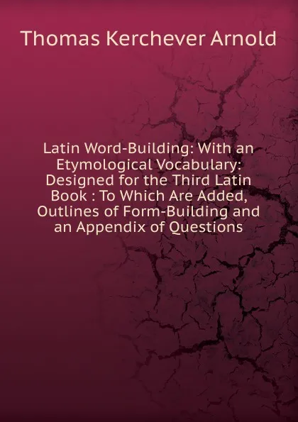 Обложка книги Latin Word-Building: With an Etymological Vocabulary: Designed for the Third Latin Book : To Which Are Added, Outlines of Form-Building and an Appendix of Questions, Thomas Kerchever Arnold