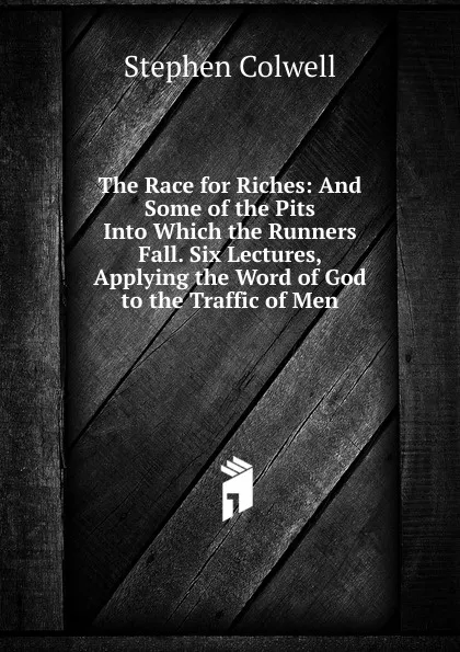 Обложка книги The Race for Riches: And Some of the Pits Into Which the Runners Fall. Six Lectures, Applying the Word of God to the Traffic of Men, Stephen Colwell