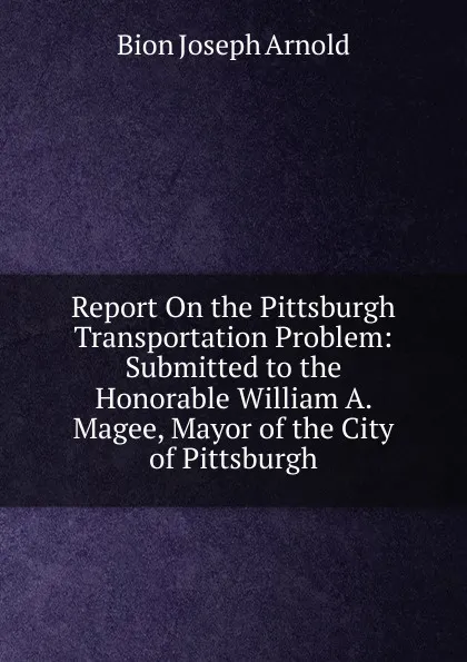 Обложка книги Report On the Pittsburgh Transportation Problem: Submitted to the Honorable William A. Magee, Mayor of the City of Pittsburgh, Bion Joseph Arnold