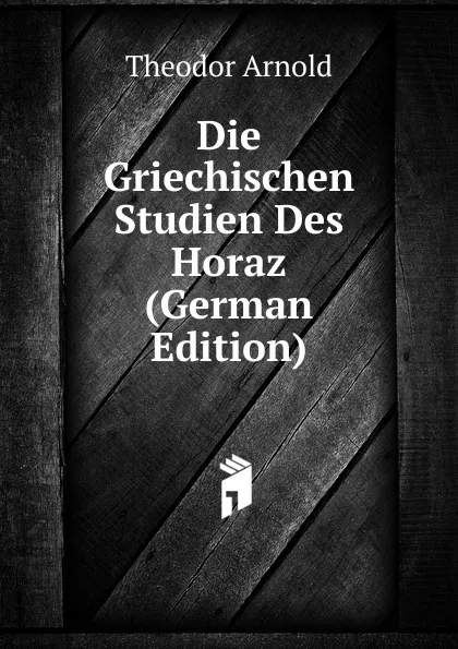 Обложка книги Die Griechischen Studien Des Horaz (German Edition), Theodor Arnold