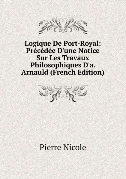 Обложка книги Logique De Port-Royal: Precedee D.une Notice Sur Les Travaux Philosophiques D.a. Arnauld (French Edition), Pierre Nicole