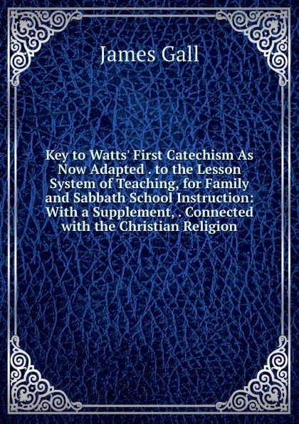 Обложка книги Key to Watts. First Catechism As Now Adapted . to the Lesson System of Teaching, for Family and Sabbath School Instruction: With a Supplement, . Connected with the Christian Religion, James Gall