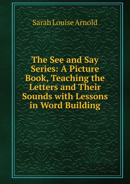 Обложка книги The See and Say Series: A Picture Book, Teaching the Letters and Their Sounds with Lessons in Word Building, Sarah Louise Arnold