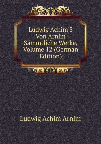 Обложка книги Ludwig Achim.S Von Arnim Sammtliche Werke, Volume 12 (German Edition), Ludwig Achim Arnim