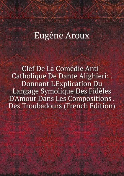 Обложка книги Clef De La Comedie Anti-Catholique De Dante Alighieri: . Donnant L.Explication Du Langage Symolique Des Fideles D.Amour Dans Les Compositions . Des Troubadours (French Edition), Eugène Aroux