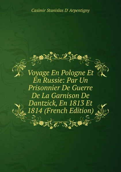 Обложка книги Voyage En Pologne Et En Russie: Par Un Prisonnier De Guerre De La Garnison De Dantzick, En 1813 Et 1814 (French Edition), Casimir Stanislas D' Arpentigny