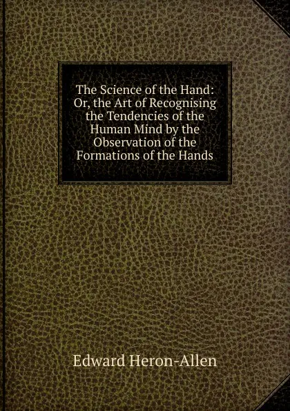 Обложка книги The Science of the Hand: Or, the Art of Recognising the Tendencies of the Human Mind by the Observation of the Formations of the Hands, Edward Heron-Allen