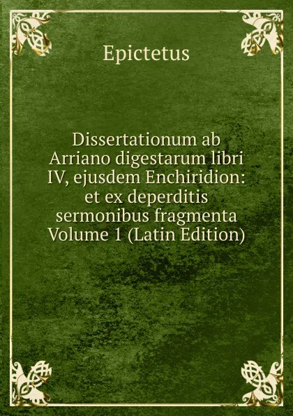 Обложка книги Dissertationum ab Arriano digestarum libri IV, ejusdem Enchiridion: et ex deperditis sermonibus fragmenta Volume 1 (Latin Edition), Epictetus