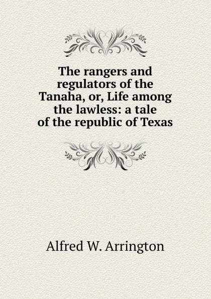 Обложка книги The rangers and regulators of the Tanaha, or, Life among the lawless: a tale of the republic of Texas, Alfred W. Arrington