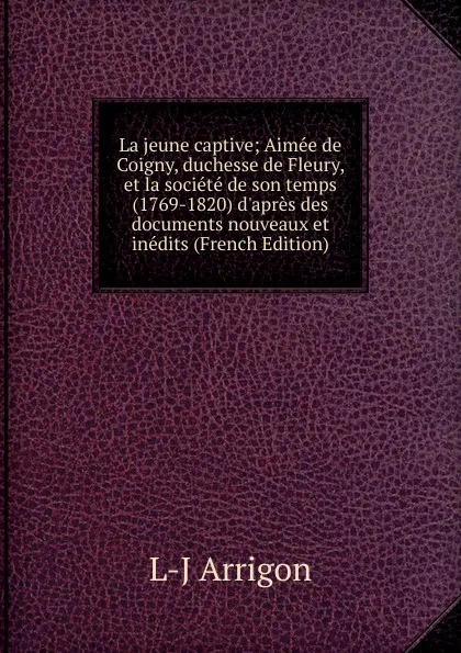 Обложка книги La jeune captive; Aimee de Coigny, duchesse de Fleury, et la societe de son temps (1769-1820) d.apres des documents nouveaux et inedits (French Edition), L-J Arrigon