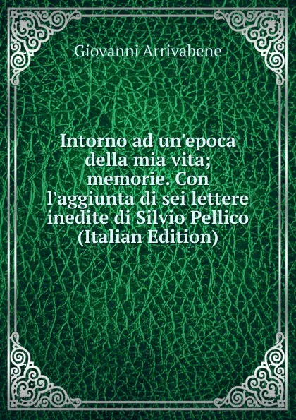 Обложка книги Intorno ad un.epoca della mia vita; memorie. Con l.aggiunta di sei lettere inedite di Silvio Pellico (Italian Edition), Giovanni Arrivabene