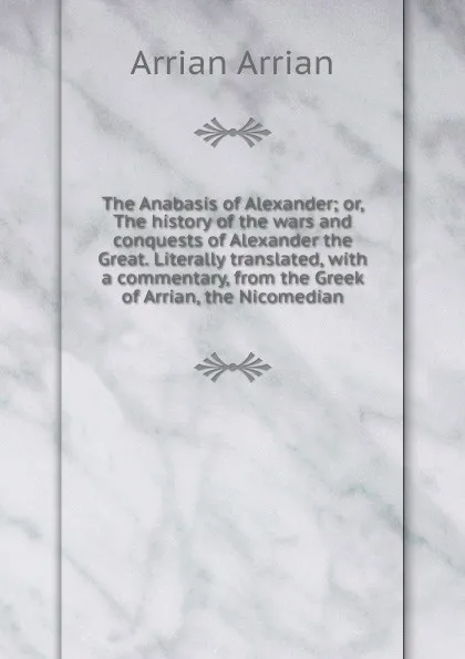 Обложка книги The Anabasis of Alexander; or, The history of the wars and conquests of Alexander the Great. Literally translated, with a commentary, from the Greek of Arrian, the Nicomedian, Arrian Arrian