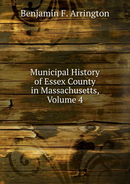 Обложка книги Municipal History of Essex County in Massachusetts, Volume 4, Benjamin F. Arrington