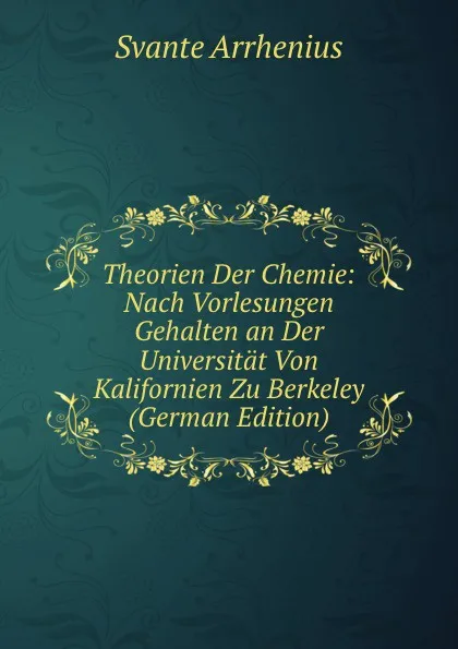 Обложка книги Theorien Der Chemie: Nach Vorlesungen Gehalten an Der Universitat Von Kalifornien Zu Berkeley (German Edition), Svante Arrhenius