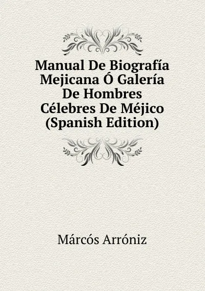 Обложка книги Manual De Biografia Mejicana O Galeria De Hombres Celebres De Mejico (Spanish Edition), Marcos Arróniz