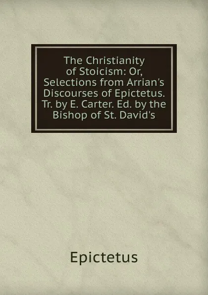 Обложка книги The Christianity of Stoicism: Or, Selections from Arrian.s Discourses of Epictetus. Tr. by E. Carter. Ed. by the Bishop of St. David.s, Epictetus