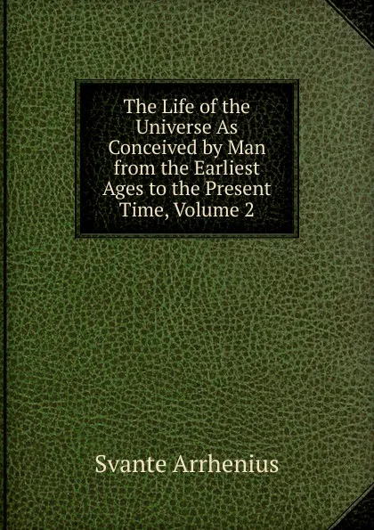 Обложка книги The Life of the Universe As Conceived by Man from the Earliest Ages to the Present Time, Volume 2, Svante Arrhenius